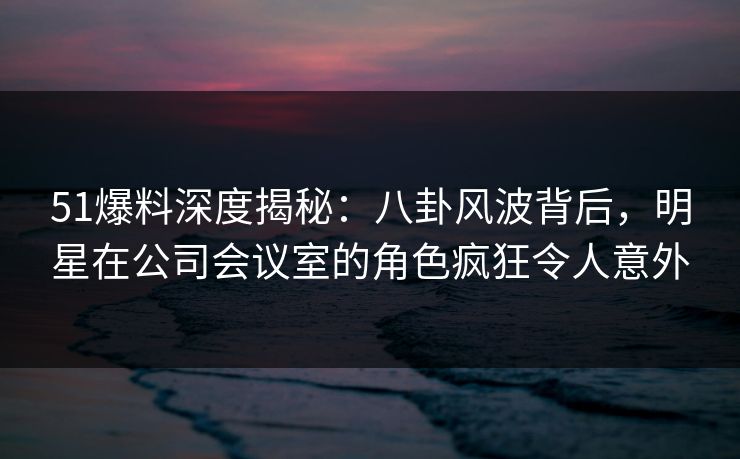 51爆料深度揭秘:八卦风波背后,明星在公司会议室的角色疯狂令人意外 51爆料深度揭秘:八卦风波背后,明星在公司会议室的角色疯狂令人意外