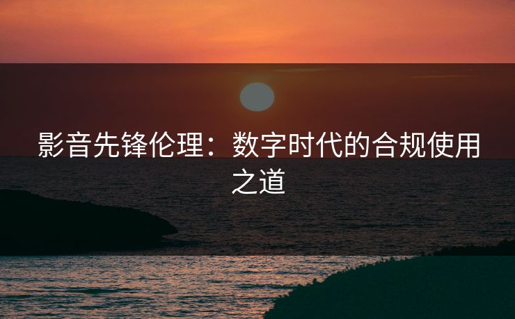 影音先锋伦理:数字时代的合规使用之道 影音先锋伦理:数字时代的合规使用之道