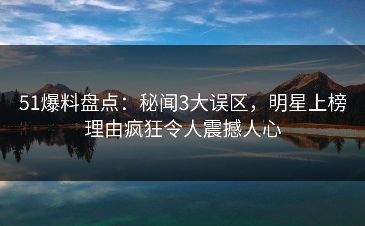 51爆料盘点：秘闻3大误区，明星上榜理由疯狂令人震撼人心