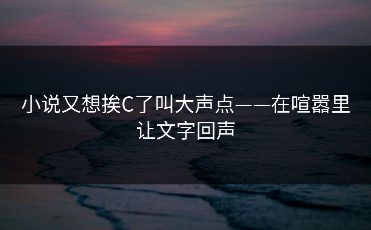小说又想挨C了叫大声点——在喧嚣里让文字回声 小说又想挨C了叫大声点——在喧嚣里让文字回声
