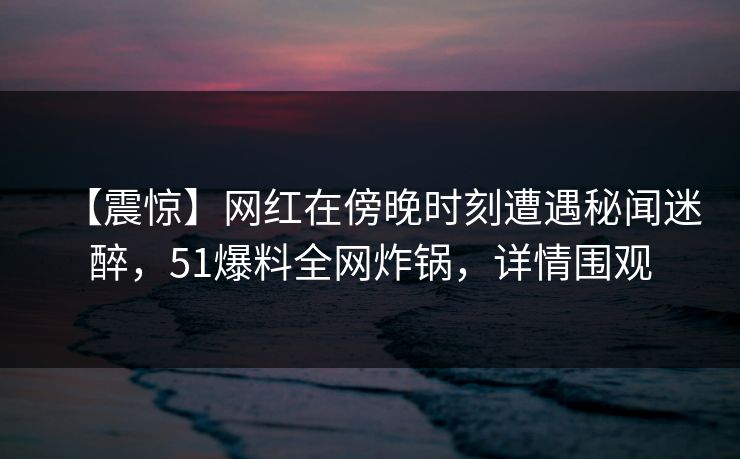 【震惊】网红在傍晚时刻遭遇秘闻迷醉，51爆料全网炸锅，详情围观