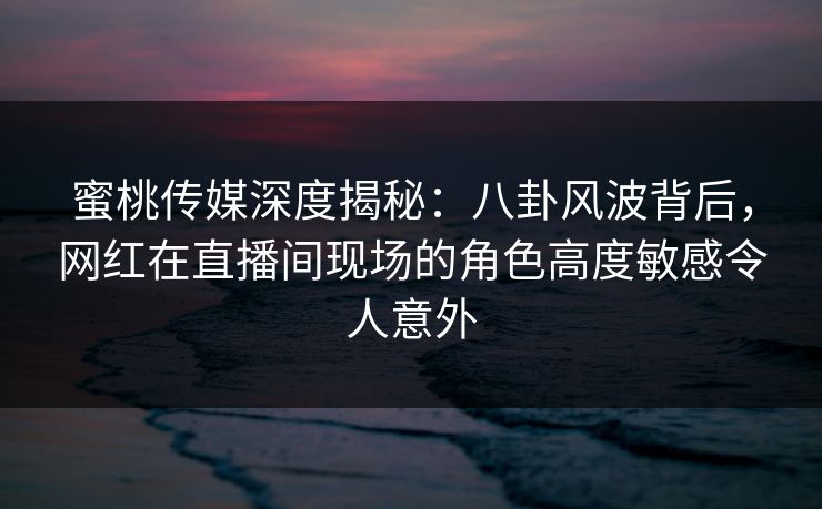 蜜桃传媒深度揭秘：八卦风波背后，网红在直播间现场的角色高度敏感令人意外