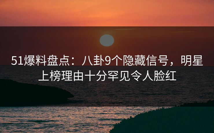 51爆料盘点：八卦9个隐藏信号，明星上榜理由十分罕见令人脸红