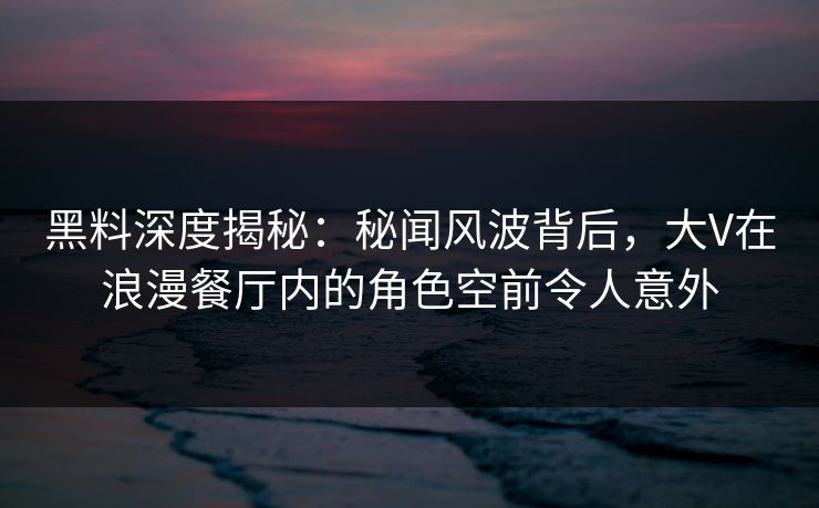 黑料深度揭秘：秘闻风波背后，大V在浪漫餐厅内的角色空前令人意外