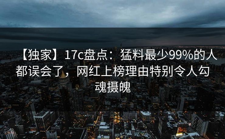 【独家】17c盘点：猛料最少99%的人都误会了，网红上榜理由特别令人勾魂摄魄