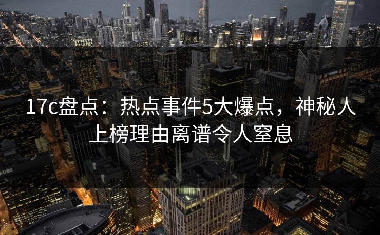 17c盘点：热点事件5大爆点，神秘人上榜理由离谱令人窒息