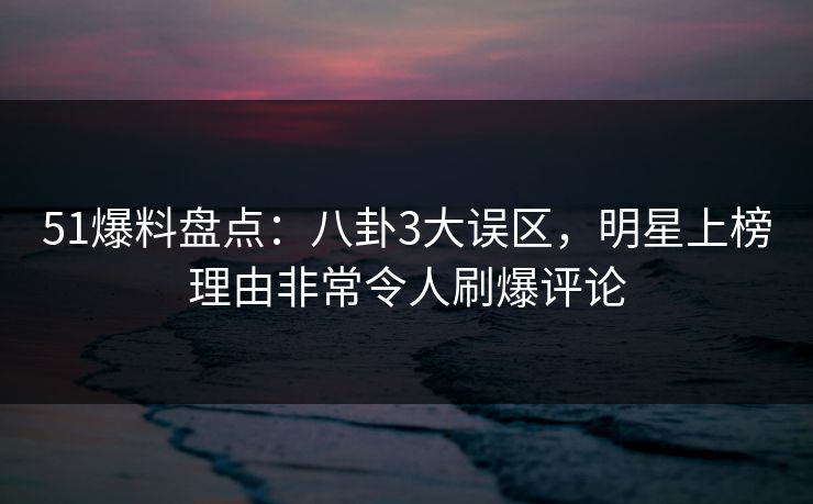 51爆料盘点：八卦3大误区，明星上榜理由非常令人刷爆评论