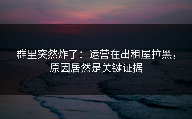 群里突然炸了:运营在出租屋拉黑,原因居然是关键证据 群里突然炸了:运营在出租屋拉黑,原因居然是关键证据