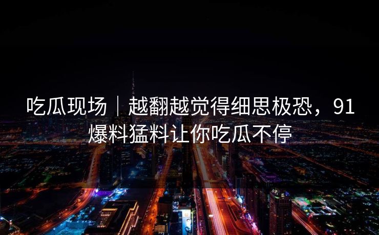 吃瓜现场|越翻越觉得细思极恐,91爆料猛料让你吃瓜不停 吃瓜现场|越翻越觉得细思极恐,91爆料猛料让你吃瓜不停