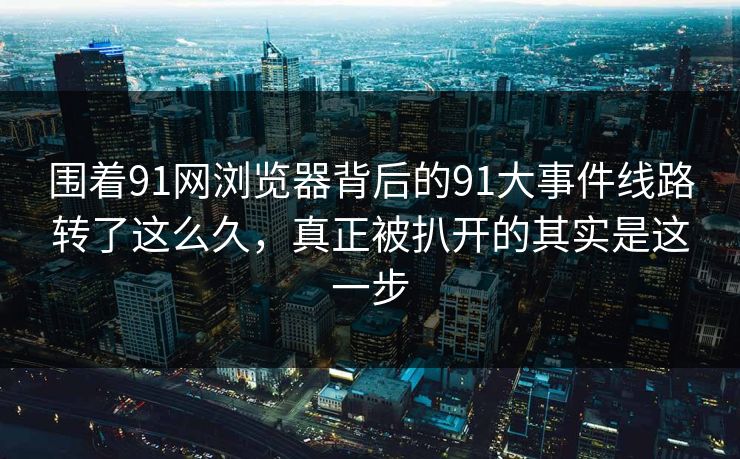围着91网浏览器背后的91大事件线路转了这么久,真正被扒开的其实是这一步 围着91网浏览器背后的91大事件线路转了这么久,真正被扒开的其实是这一步