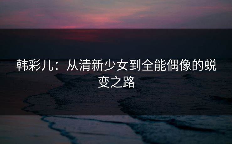 韩彩儿：从清新少女到全能偶像的蜕变之路
