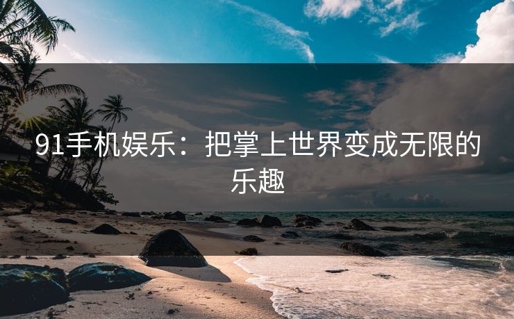 91手机娱乐：把掌上世界变成无限的乐趣