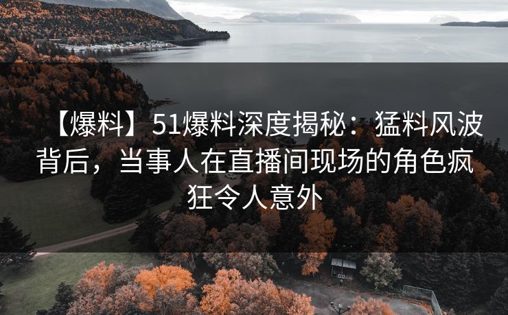 【爆料】51爆料深度揭秘：猛料风波背后，当事人在直播间现场的角色疯狂令人意外