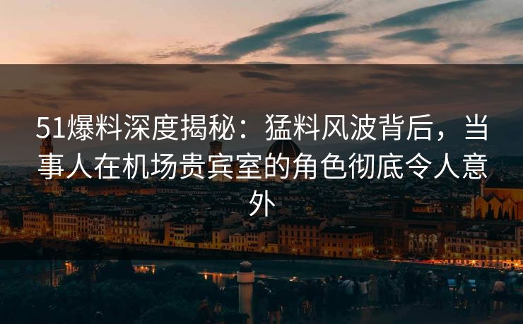 51爆料深度揭秘：猛料风波背后，当事人在机场贵宾室的角色彻底令人意外