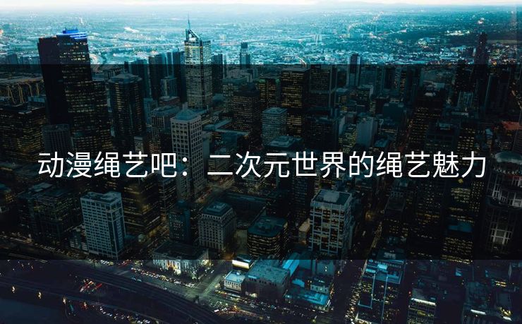 动漫绳艺吧：二次元世界的绳艺魅力