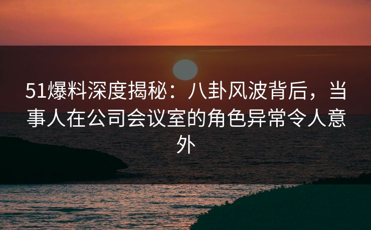 51爆料深度揭秘：八卦风波背后，当事人在公司会议室的角色异常令人意外