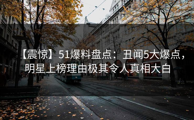 【震惊】51爆料盘点:丑闻5大爆点,明星上榜理由极其令人真相大白 【震惊】51爆料盘点:丑闻5大爆点,明星上榜理由极其令人真相大白