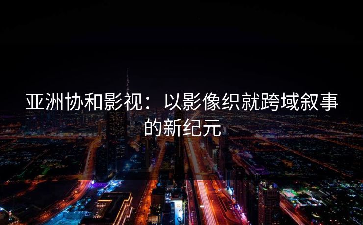 亚洲协和影视:以影像织就跨域叙事的新纪元 亚洲协和影视:以影像织就跨域叙事的新纪元