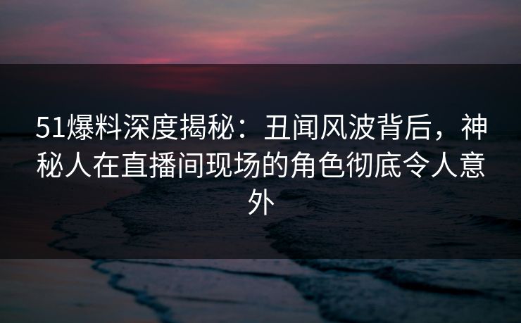 51爆料深度揭秘:丑闻风波背后,神秘人在直播间现场的角色彻底令人意外 51爆料深度揭秘:丑闻风波背后,神秘人在直播间现场的角色彻底令人意外