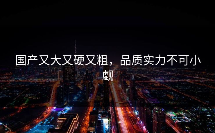 国产又大又硬又粗,品质实力不可小觑 国产又大又硬又粗,品质实力不可小觑