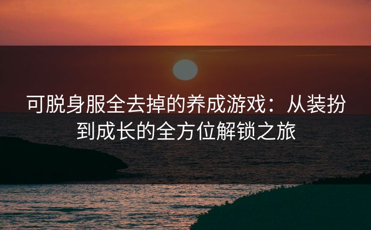 可脱身服全去掉的养成游戏:从装扮到成长的全方位解锁之旅 可脱身服全去掉的养成游戏:从装扮到成长的全方位解锁之旅
