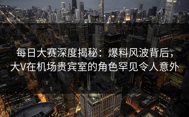 每日大赛深度揭秘:爆料风波背后,大V在机场贵宾室的角色罕见令人意外 每日大赛深度揭秘:爆料风波背后,大V在机场贵宾室的角色罕见令人意外