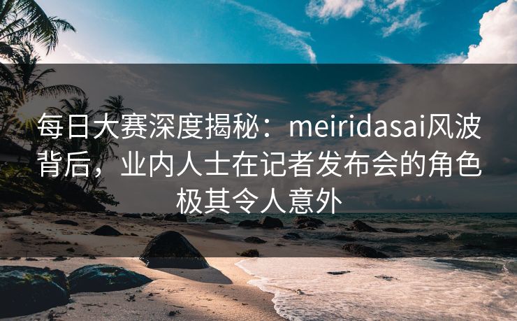 每日大赛深度揭秘:meiridasai风波背后,业内人士在记者发布会的角色极其令人意外 每日大赛深度揭秘:meiridasai风波背后,业内人士在记者发布会的角色极其令人意外