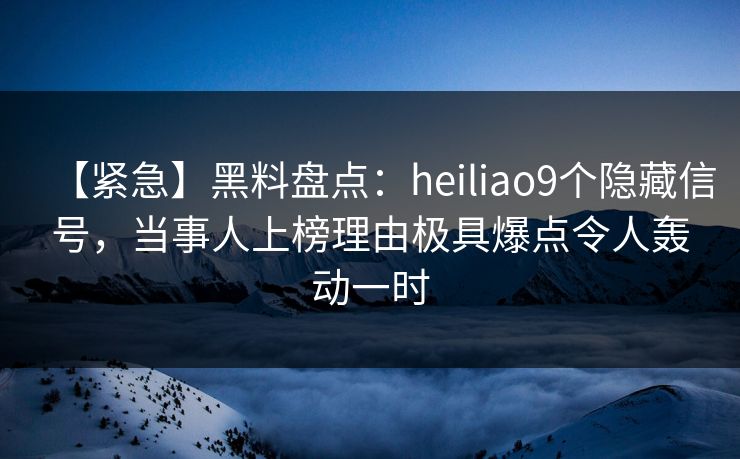 【紧急】黑料盘点：heiliao9个隐藏信号，当事人上榜理由极具爆点令人轰动一时