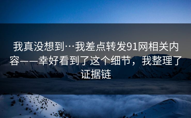 我真没想到…我差点转发91网相关内容——幸好看到了这个细节，我整理了证据链