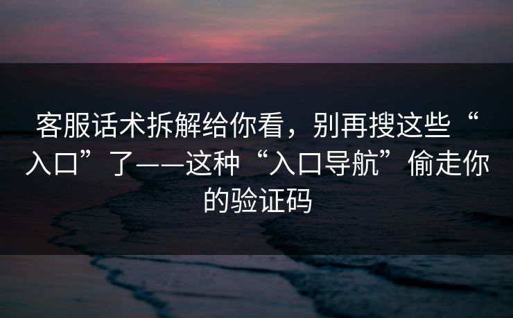 客服话术拆解给你看，别再搜这些“入口”了——这种“入口导航”偷走你的验证码