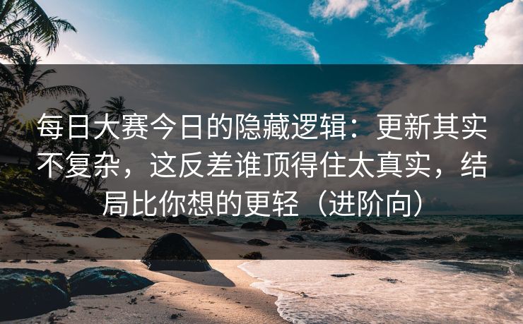 每日大赛今日的隐藏逻辑：更新其实不复杂，这反差谁顶得住太真实，结局比你想的更轻（进阶向）