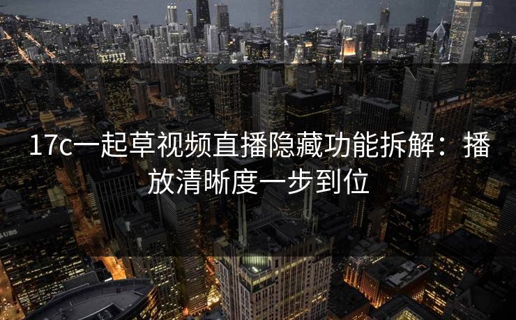17c一起草视频直播隐藏功能拆解：播放清晰度一步到位
