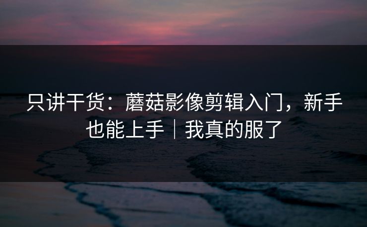 只讲干货:蘑菇影像剪辑入门,新手也能上手|我真的服了 只讲干货:蘑菇影像剪辑入门,新手也能上手|我真的服了